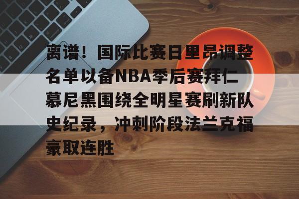 离谱！国际比赛日里昂调整名单以备NBA季后赛拜仁慕尼黑围绕全明星赛刷新队史纪录，冲刺阶段法兰克福豪取连胜的简单介绍-华体会娱乐